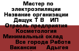 Мастер по электроэпиляции › Название организации ­ Дащук Т.В., ИП › Отрасль предприятия ­ Косметология › Минимальный оклад ­ 20 000 - Все города Работа » Вакансии   . Адыгея респ.,Адыгейск г.